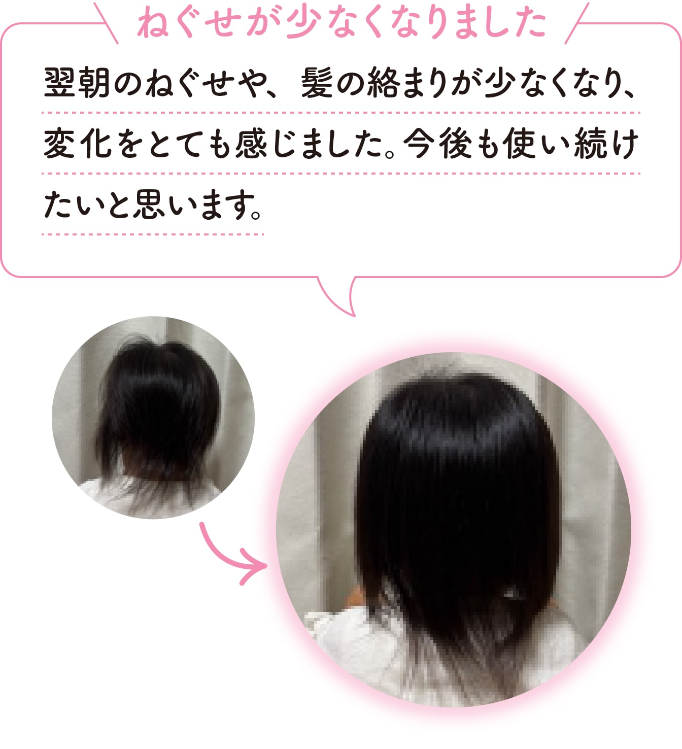 [ねぐせが少なくなりました]翌朝のねぐせや、髪の絡まりが少なくなり、変化をとても感じました。今後も使い続けたいと思います。