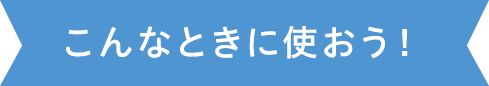 こんなときに使おう！