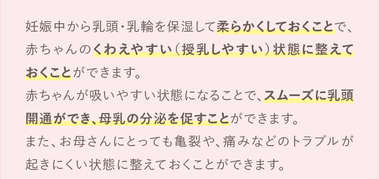 妊娠中から乳頭・乳輪を保湿して柔らかくしておくことで、赤ちゃんのくわえやすい（授乳しやすい）状態に整えておくことができます。赤ちゃんが吸いやすい状態になることで、スムーズに乳頭開通ができ、母乳の分泌を促すことができます。また、お母さんにとっても亀裂や、痛みなどのトラブルが起きにくい状態に整えておくことができます。