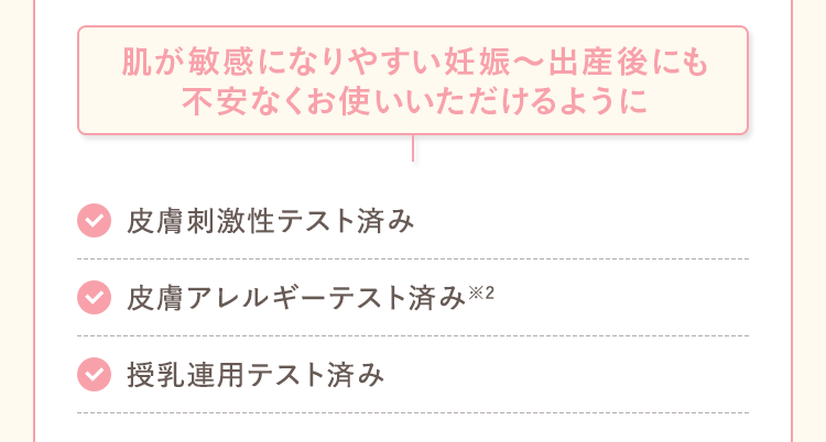 肌が敏感になりやすい妊娠〜出産後にも不安なくお使いいただけるように 皮膚刺激性テスト済み 皮膚アレルギーテスト済み※2 授乳連用テスト済み