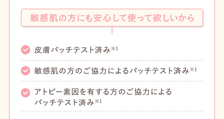 敏感肌の方にも安心して使って欲しいから 皮膚パッチテスト済み※1 敏感肌の方のご協力によるパッチテスト済み※1 アトピー素因を有する方のご協力による パッチテスト済み※1