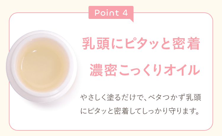 Point4 乳頭にピタッと密着濃密こっくりオイル やさしく塗るだけで、ベタつかず乳頭にピタッと密着してしっかり守ります。