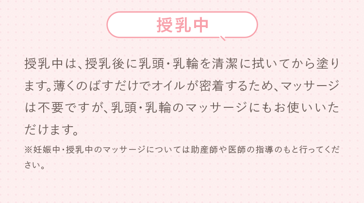 授乳中 授乳中は、授乳後に乳頭・乳輪を清潔に拭いてから塗ります。薄くのばすだけでオイルが密着するため、マッサージは不要ですが、乳頭・乳輪のマッサージにもお使いいただけます。※妊娠中・授乳中のマッサージについては助産師や医師の指導のもと行ってください。