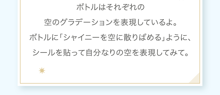 ボトルはそれぞれの空のグラデーションを表現しているよ。ボトルに「シャイニーを空に散りばめる」ように、シールを貼って自分なりの空を表現してみて。