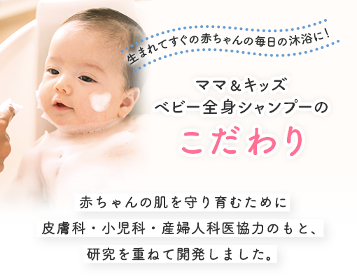 生まれてすぐの赤ちゃんの毎日の沐浴に！
            ママ＆キッズベビー全身シャンプーのこだわり 赤ちゃんの肌を守り育むために皮膚科・小児科・産婦人科医協力のもと、研究を重ねて開発しました。