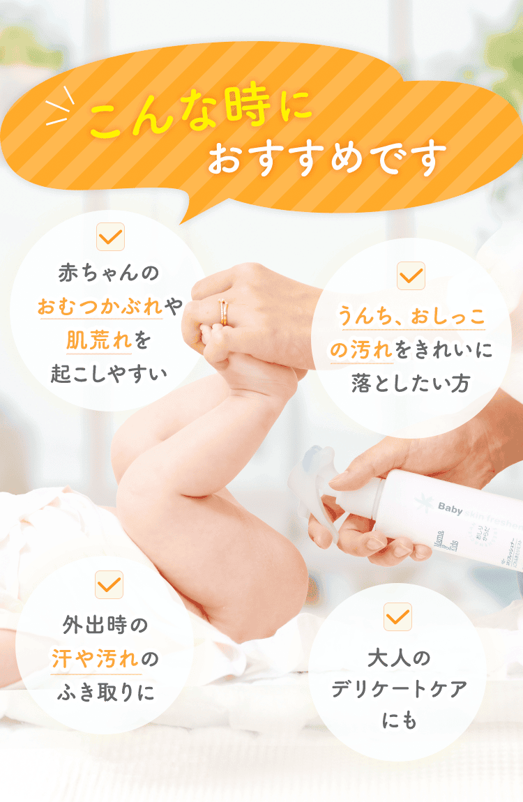 「こんな時におすすめです」赤ちゃんのおむつかぶれや肌荒れを起こしやすい、うんち・おしっこの汚れをきれいに落としたい方 外出時の汗や汚れのふき取りに 大人のデリケートケアにも。