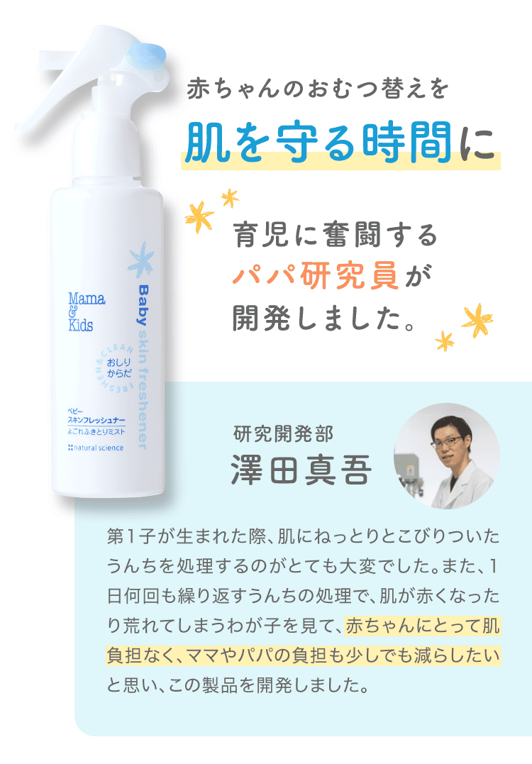 赤ちゃんのおむつ替えを肌を守る時間に 育児に奮闘するパパ研究者が開発しました。研究開発部の澤田真吾さん 第1子が生まれた際、肌にねっとりとこびりついたうんちを処理するのがとても大変でした。また、1日何回も繰り返すうんちの処理で、肌が赤くなったり荒れてしまうわが子を見て、赤ちゃんにとって肌負担なく、ママやパパの負担も少しでも減らしたいと思い、この製品を開発しました。
