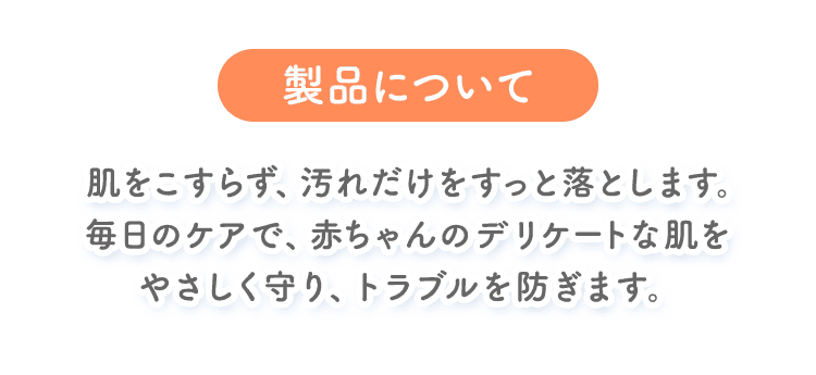 製品について。肌をこすらず、汚れだけをすっと落とします。毎日のケアで、赤ちゃんのデリケートな肌をやさしく守り、トラブルを防ぎます。