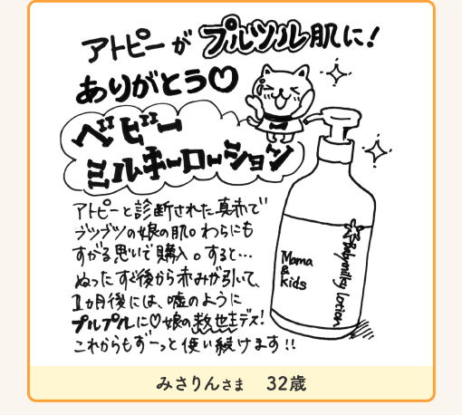 みさりんさま 32歳「アトピーがブルツル肌に!ありがとう ベビーミルキーローション アトピーと診断された真赤でブツブツの娘の肌。わらにもすがる思いで購入。すると・・・ぬったすぐ後から赤みが引いて、1ヵ月後には、嘘のようにプルプルに娘の救世主デス!!これからもずーっと使い続けます!!」