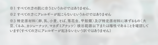 ※1 すべての方の肌に合うというわけではありません。 ※2 すべての方にアレルギーが起こらないというわけではありません ※3 特定原材料（卵、乳、小麦、そば、落花生、甲殻類）及び特定原材料に準ずるもの（大豆、くるみ、カシューナッツ、マカダミアナッツ） 検出範囲以下または陰性であることを確認しています(すべての方にアレルギーが起きないという訳ではありません)