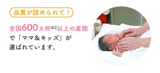 [品質が認められて！] 全国300カ所※4以上の産院で「ママ＆キッズ」が選ばれています。