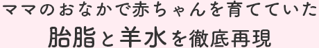 ママのおなかで赤ちゃんを育てていた胎脂と羊水を徹底再現