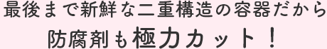 最後まで新鮮な二重構造の容器だから防腐剤も極力カット！