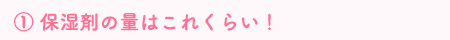 ① 保湿剤の量はこれくらい！