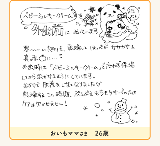 おいもママさま 26歳「ベビーミルキークリーム 外出前にぬっています。寒い旭川で、乾燥してほっぺがカサカサ&真っ赤に…?外出時は「ベビーミルキークリーム」で忘れず保湿してから出かけるようにしています。おかけで肌荒れしなくなりました♡乾燥するこの時期、ぷるぷるもちもちキープのため、ケアは欠かせません!」