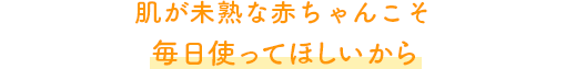 肌が未熟な赤ちゃんこそ毎日使ってほしいから