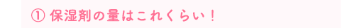 ① 保湿剤の量はこれくらい！