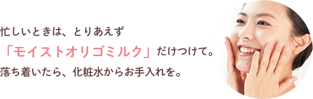 忙しいときは、とりあえず「モイストオリゴミルク」だけつけて。落ち着いたら、化粧水からお手入れを。