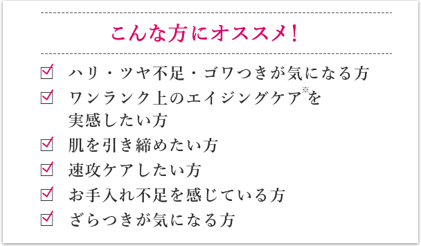 こんな方にオススメです！ シミ・たるみ・ゴワつきが気になる方 ワンランク上のエイジングケアを実感したい方 肌のたるみや毛穴を引き締めたい方 即効、肌実感がほしい方 肌疲れを感じている方 赤ら顔が気になる方