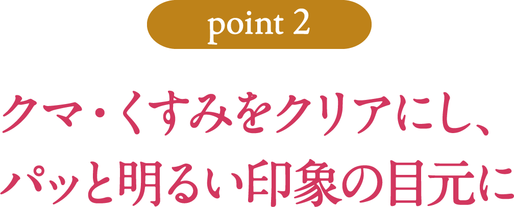 [point2]クマ・くすみをクリアにし、パッと明るい印象の目元に