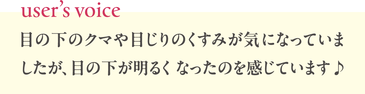 [userʼs voice]目の下のクマや目じりのくすみが気になっていましたが、目の下が明るくなったのを感じています♪