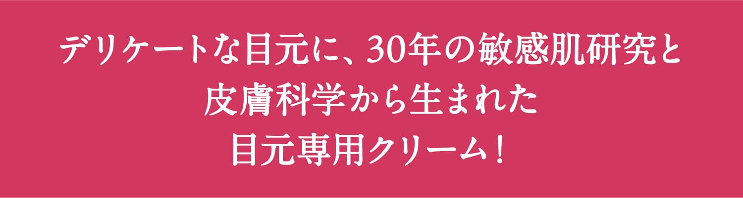 デリケートな⽬元に、30年の敏感肌研究と⽪膚科学から⽣まれた⽬元専⽤クリーム!