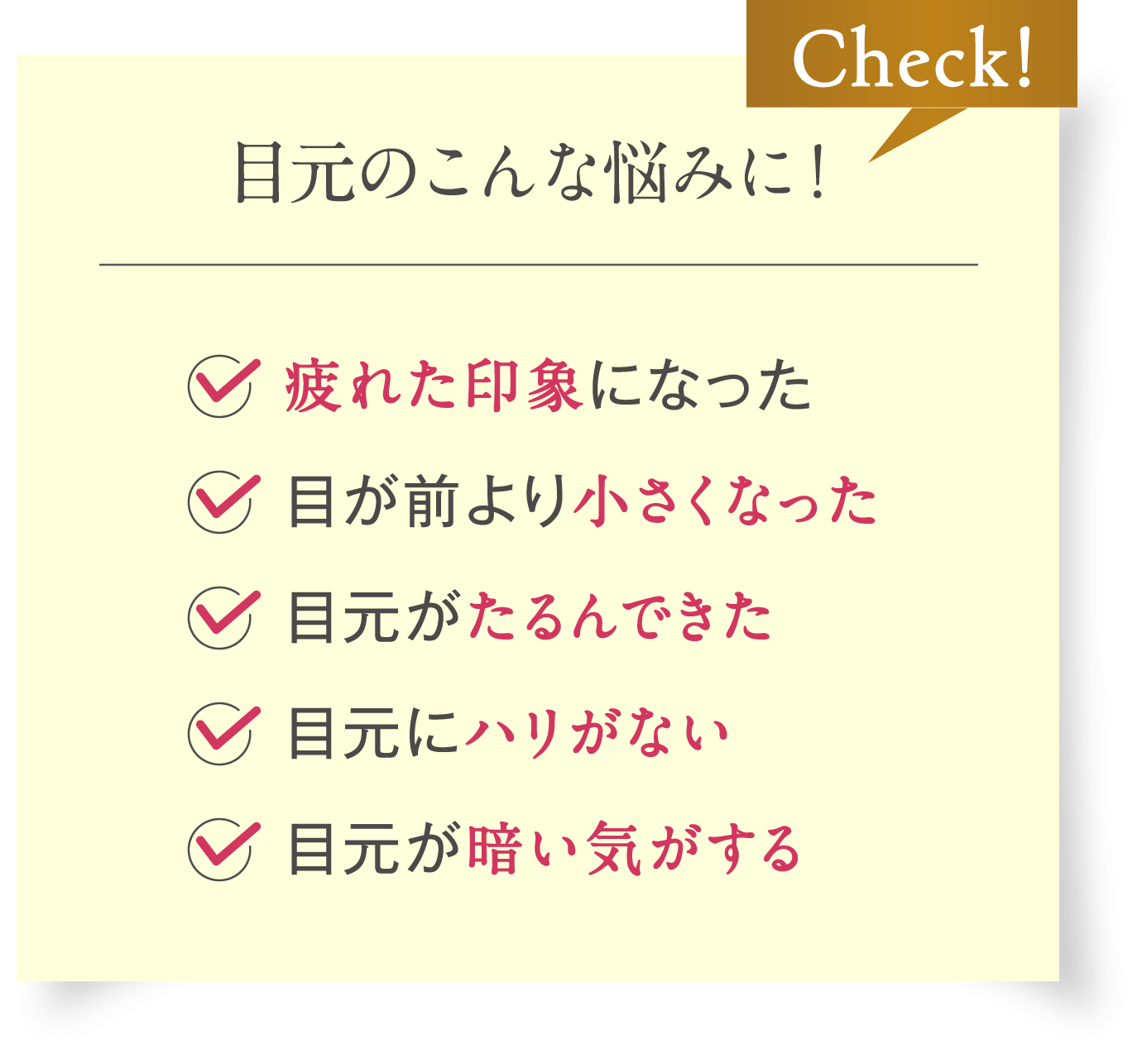 [Check!目元のこんな悩みに！]疲れた印象になった / 目が前より小さくなった / 目元がたるんできた / 目元にハリがない / 目元が暗い気がする