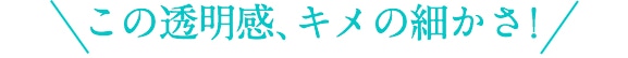 この透明感、キメの細かさ