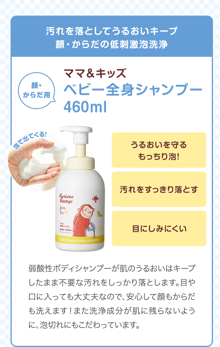 汚れを落としてうるおいキープ顔・からだの低刺激泡洗浄　ママ&キッズ ベビー全身シャンプー 460ml　うるおいを守るもっちり泡！ 汚れをすっきり落とす 目にしみにくい　弱酸性ボディシャンプーが肌のうるおいはキープしたまま不要な汚れをしっかり落とします。目や口に入っても大丈夫なので、新米ママでも安心！また洗浄成分が肌に残らないように、泡切れにもこだわっています。