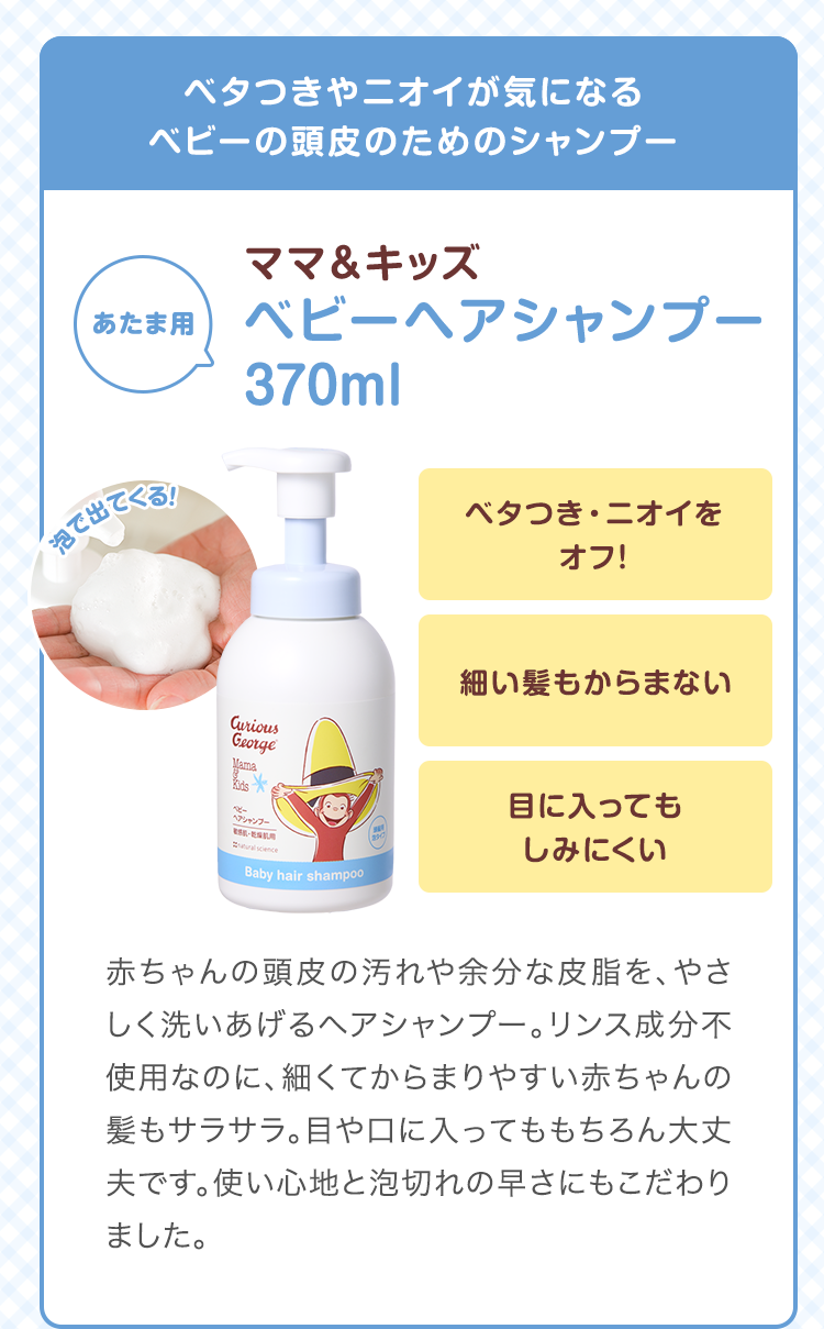 ベタつきやニオイが気になるベビーの頭皮のためのシャンプー　ママ&キッズ ベビーヘアシャンプー 370ml　ベタつき・ニオイをオフ！ 細い髪もからまない 目に入ってもしみにくい　赤ちゃんの頭皮の汚れや余分な皮脂を、やさしく洗いあげるヘアシャンプー。リンス成分不使用なのに、細くてからまりやすい赤ちゃんの髪もサラサラ。目や口に入ってももちろん大丈夫です。使い心地と泡切れの早さにもこだわりました。