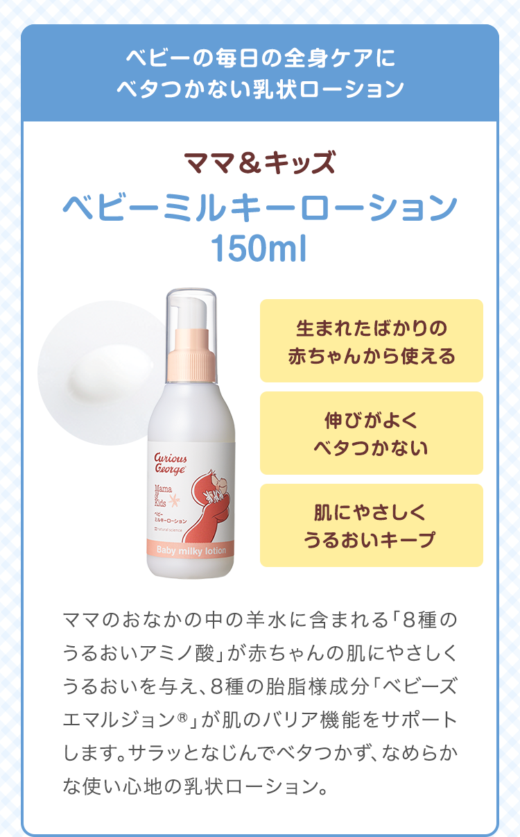ベビーの毎日の全身ケアにベタつかない乳状ローション　ママ&キッズ ベビーミルキーローション 150ml　生まれたばかりの赤ちゃんから使える 伸びがよくベタつかない 肌にやさしくうるおいキープ　ママのおなかの中の羊水に含まれる「8種のうるおいアミノ酸」が赤ちゃんの肌にやさしくうるおいを与え、8種の胎脂様成分「ベビーズエマルジョン®」が肌のバリア機能をサポートします。サラッとなじんでベタつかず、なめらかな使い心地の乳状ローション。