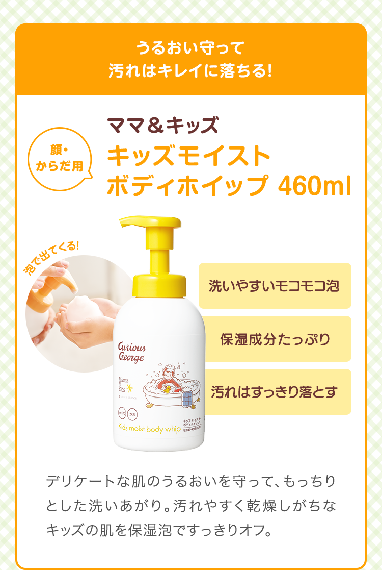 うるおい守って汚れはキレイに落ちる　ママ&キッズ キッズモイストボディホイップ 460ml　 洗いやすいモコモコ泡 保湿成分たっぷり 汚れをすっきり落とす　デリケートな肌のうるおいを守って、もっちりとした洗いあがり。汚れやすく乾燥しがちなキッズの肌を保湿泡で。
