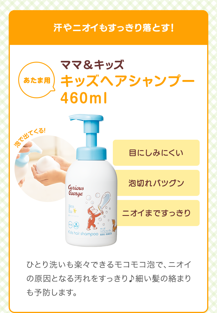 汗やニオイもすっきり落とす　ママ&キッズ キッズヘアシャンプー 460ml　目にしみにくい  泡切れ抜群 ニオイまですっきり　ひとり洗いも楽々できるモコモコ泡で、ニオイの原因となる汚れをすっきり♪細い髪の絡まりも予防します。