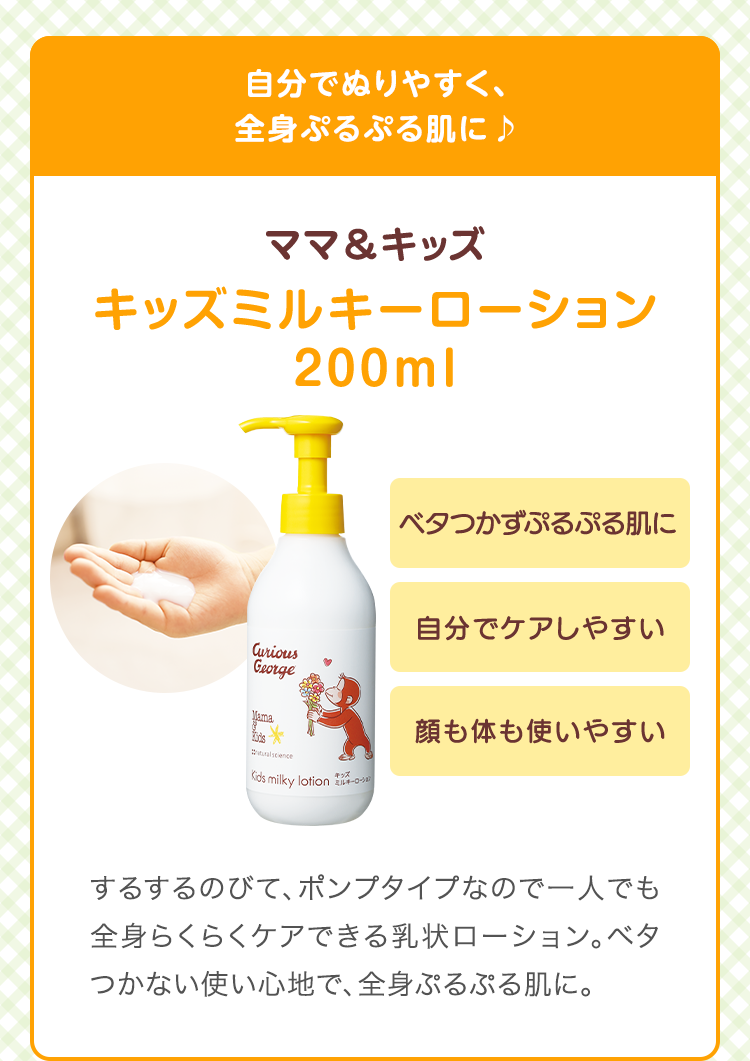 自分でぬりやすく、全身ぷるぷる肌に♪　ママ&キッズ キッズミルキーローション 200ml　ベタつかずぷるぷる肌に 自分でケアしやすい 顔も体も使いやすい するするのびて、ポンプタイプなので一人でも全身らくらくケアできる乳状ローション。ベタつかない使い心地で、全身ぷるぷる肌に。