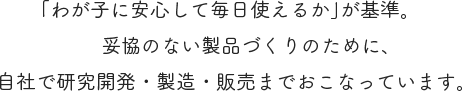 「わが子に安心して毎日使えるか」が基準。妥協のない製品づくりのために、自社で研究開発・製造・販売までおこなっています。