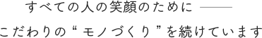 すべての人の笑顔のためにーこだわりの “ モノづくり” を続けています