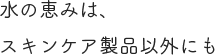 水の恵みは、スキンケア製品以外にも