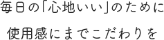 毎日の「心地いい」のために使用感にまでこだわりを