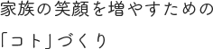 家族の笑顔を増やすための「コト」づくり