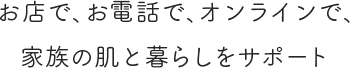 お店で、お電話で、オンラインで、家族の肌と暮らしをサポート