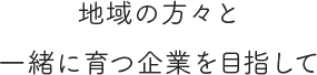 地域の方々と一緒に育つ企業を目指して