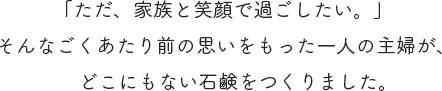 「ただ、家族と笑顔で過ごしたい。」 そんなごくあたり前の思いをもった一人の主婦が、どこにもない石鹸をつくりました。