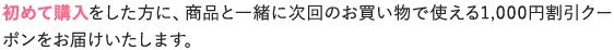 初めて購入をした方に、商品と一緒に次回のお買い物で使える1,000円割引クーポンをお届けいたします。