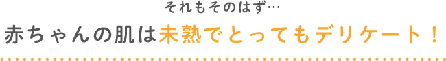 それもそのはず…赤ちゃんの肌は未熟でとってもデリケート！