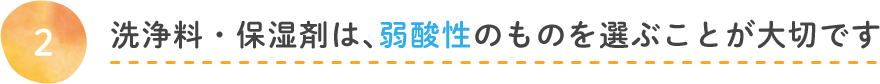 洗浄料・保湿剤、弱酸性のものを選ぶことが大切です。