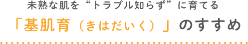 未熟な肌を“トラブル知らず”に育てる「基肌育（きはだいく）」のすすめ