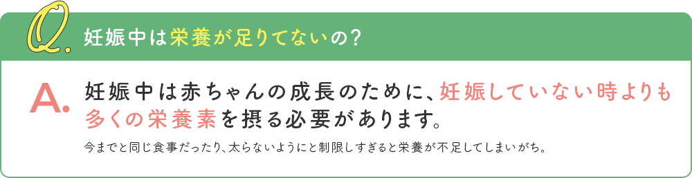 Q. 妊娠中は栄養が足りてないの？ A. 妊娠中は赤ちゃんの成長のために、妊娠していない時よりも多くの栄養素を摂る必要があります。 