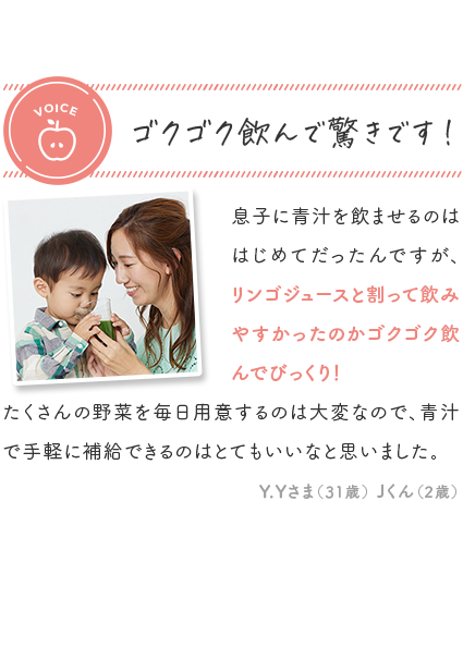 voice ゴクゴク飲んで驚きです！ 「息子に青汁を飲ませるのははじめてだったんですが、リンゴジュースと割って飲みやすかったのかゴクゴク飲んでびっくり！たくさんの野菜を毎日用意するのは大変なので、青汁で手軽に補給できるのはとてもいいなと思いました。」Y.Yさま 31歳 Jくん 2歳