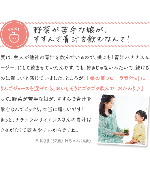 voice 野菜が苦手な娘が、すすんで青汁を飲むなんて！ 「実は、主人が他社の青汁を飲んでいるので、娘にも「青汁バナナスムージー」にして飲ませていたんです。でも、好きじゃないみたいで、続けるのは難しいと感じていました。ところが、『桑の葉フローラ青汁®』にりんごジュースを混ぜたら、おいしそうにゴクゴク飲んで「おかわり♪」って。野菜が苦手な娘が、すすんで青汁を飲むなんてビックリ。本当に嬉しいです！きっと、ナチュラルサイエンスさんの青汁はクセがなくて飲みやすいからですね。」 A.Kさま 37歳 Hちゃん 4歳