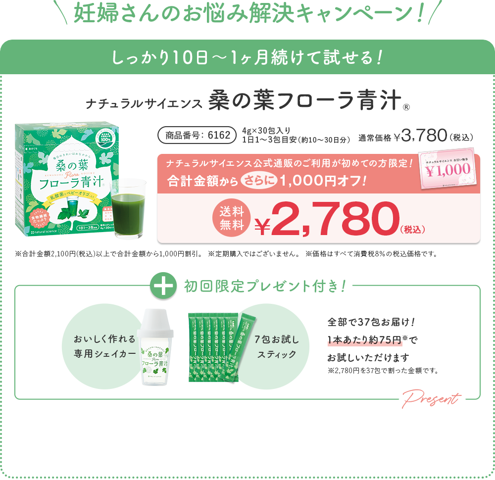 妊婦さんのお悩み解決キャンペーン！ しっかり10日〜1ヶ月続けて試せる！ ナチュラルサイエンス 桑の葉 フローラ青汁® 商品番号 6162 4g×30包入り 1日1〜3包目安（約10〜30日分）通常価格 ¥3,780 （税込） | ナチュラルサイエンス公式通販のご利用が初めての方限定！ 合計金額から 1,000円オフ！ 送料無料 ¥2,780（税込） ※合計金額2,100円(税込)以上で合計金額から1,000円割引。 ※定期購入ではございません。 ※価格はすべて消費税8%の税込価格です。 + 初回限定プレゼント付き！ [おいしく作れる 専用シェイカー] [7包お試しスティック] 全部で37包お届け！ 1本あたり約75円でお試しいただけます ※2,780円を37包で割った金額です。